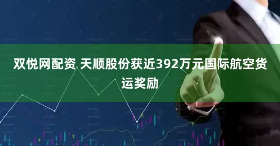 双悦网配资 天顺股份获近392万元国际航空货运奖励