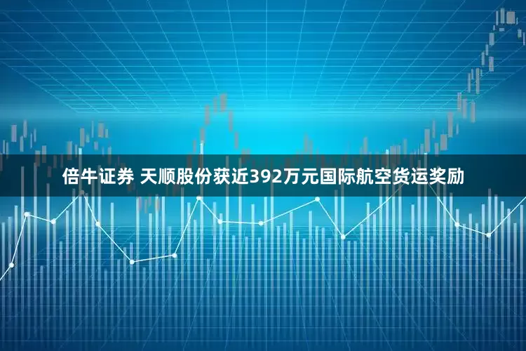 倍牛证券 天顺股份获近392万元国际航空货运奖励