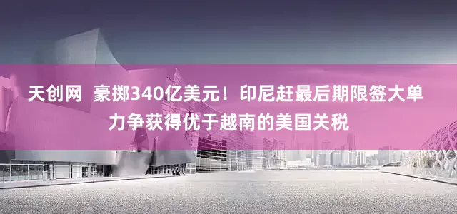 天创网  豪掷340亿美元！印尼赶最后期限签大单 力争获得优于越南的美国关税