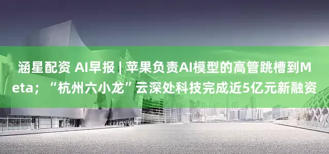 涵星配资 AI早报 | 苹果负责AI模型的高管跳槽到Meta；“杭州六小龙”云深处科技完成近5亿元新融资