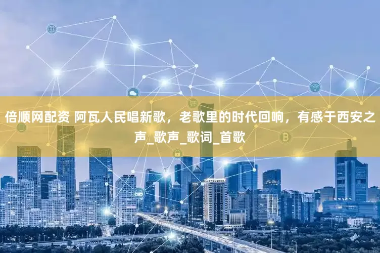 倍顺网配资 阿瓦人民唱新歌，老歌里的时代回响，有感于西安之声_歌声_歌词_首歌