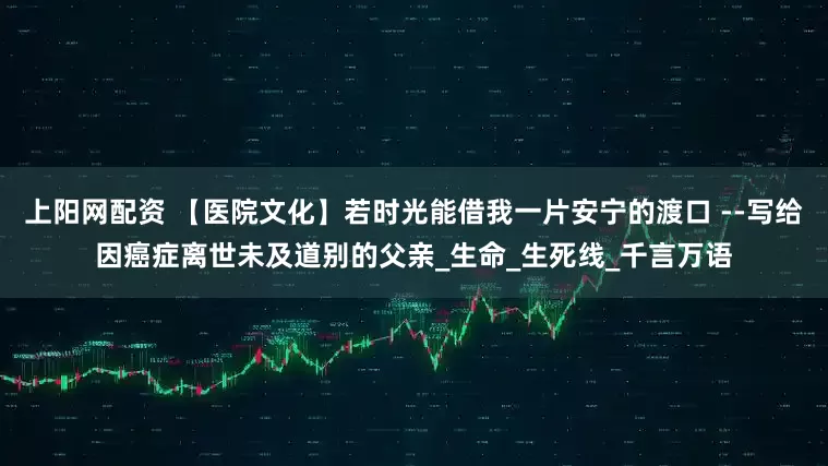 上阳网配资 【医院文化】若时光能借我一片安宁的渡口 --写给因癌症离世未及道别的父亲_生命_生死线_千言万语
