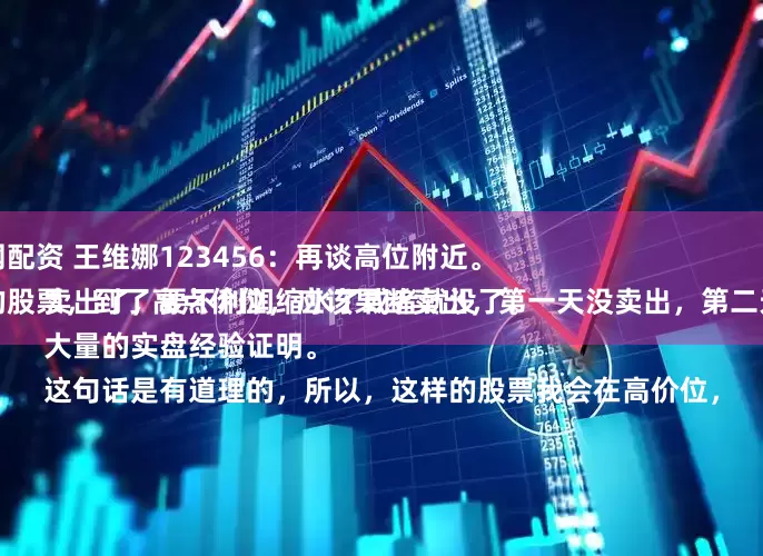 超昇网配资 王维娜123456：再谈高位附近。
持有的股票，到了高点价位，应该果断卖出，第一天没卖出，第二天必须卖出了，要不利润缩水了或者就没了。
大量的实盘经验证明。
这句话是有道理的，所以，这样的股票我会在高价位，