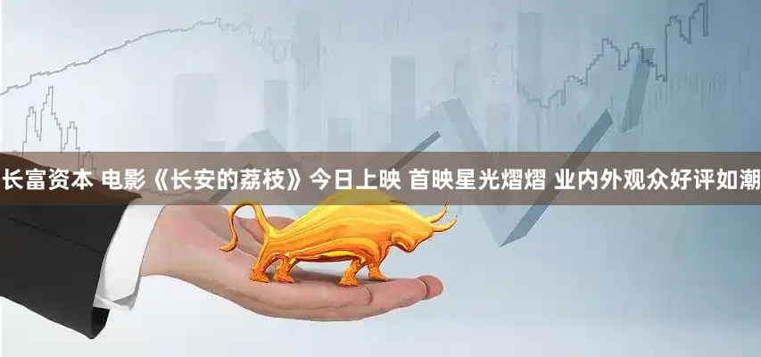 长富资本 电影《长安的荔枝》今日上映 首映星光熠熠 业内外观众好评如潮