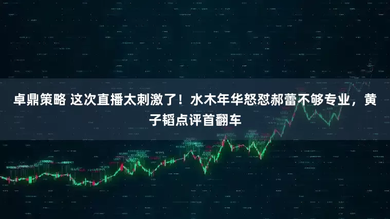 卓鼎策略 这次直播太刺激了！水木年华怒怼郝蕾不够专业，黄子韬点评首翻车
