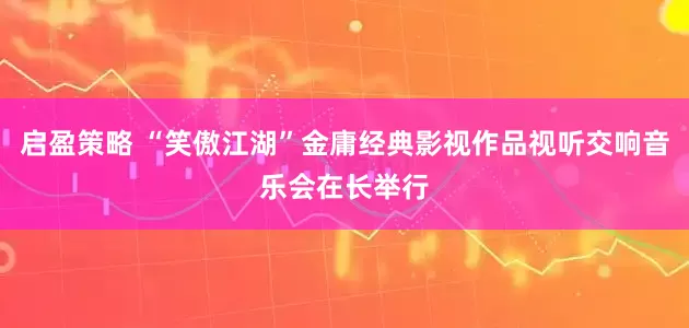 启盈策略 “笑傲江湖”金庸经典影视作品视听交响音乐会在长举行