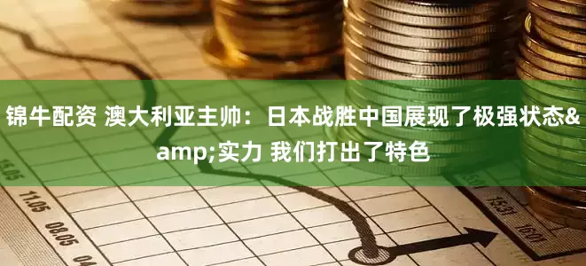 锦牛配资 澳大利亚主帅：日本战胜中国展现了极强状态&实力 我们打出了特色