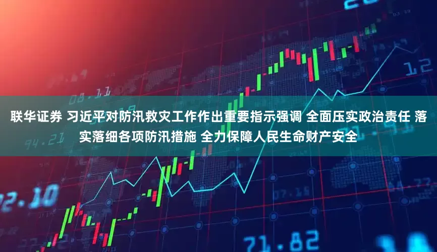 联华证券 习近平对防汛救灾工作作出重要指示强调 全面压实政治责任 落实落细各项防汛措施 全力保障人民生命财产安全
