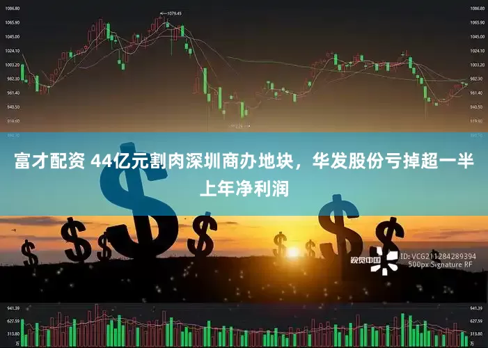 富才配资 44亿元割肉深圳商办地块，华发股份亏掉超一半上年净利润