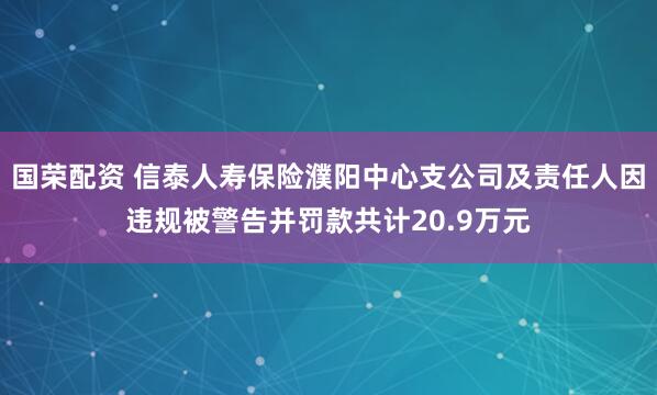 国荣配资 信泰人寿保险濮阳中心支公司及责任人因违规被警告并罚款共计20.9万元