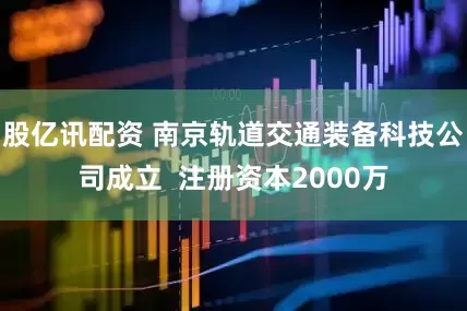 股亿讯配资 南京轨道交通装备科技公司成立  注册资本2000万