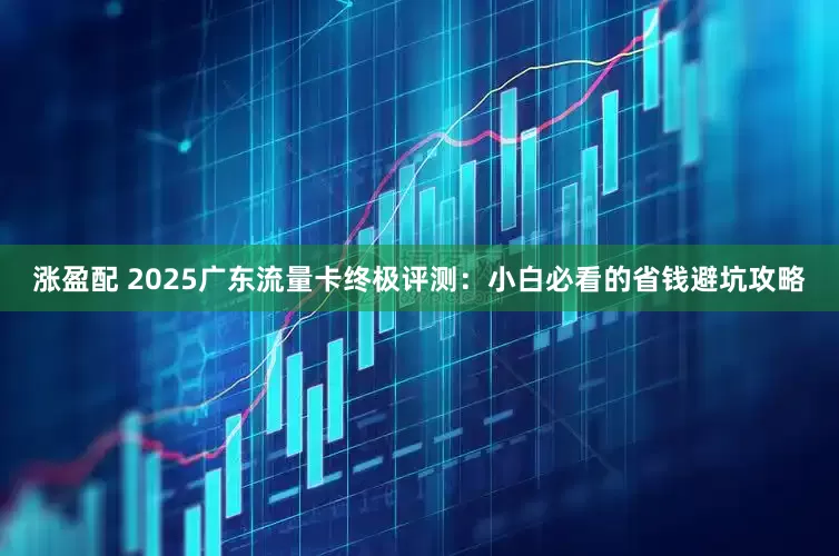 涨盈配 2025广东流量卡终极评测：小白必看的省钱避坑攻略