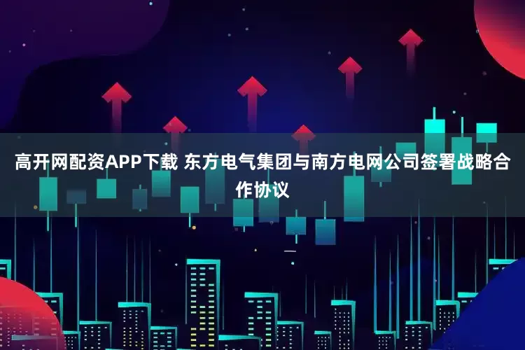高开网配资APP下载 东方电气集团与南方电网公司签署战略合作协议