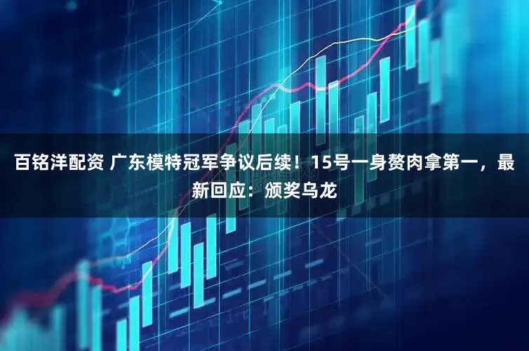 百铭洋配资 广东模特冠军争议后续!15号一身赘肉拿第一,最新回应:颁奖乌龙