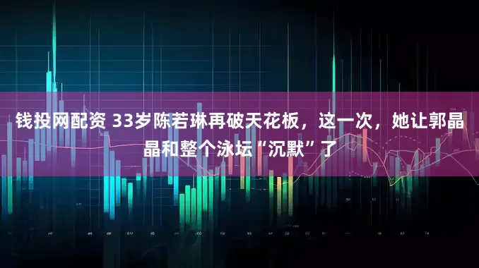 钱投网配资 33岁陈若琳再破天花板，这一次，她让郭晶晶和整个泳坛“沉默”了