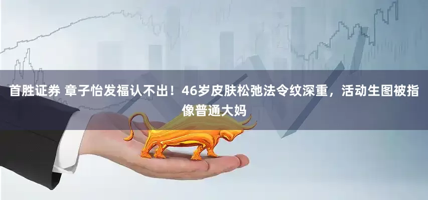 首胜证券 章子怡发福认不出!46岁皮肤松弛法令纹深重,活动生图被指像普通大妈