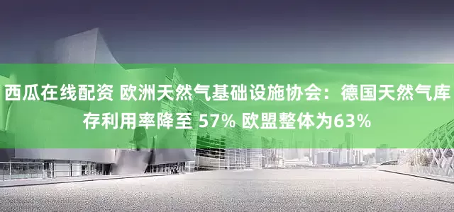 西瓜在线配资 欧洲天然气基础设施协会:德国天然气库存利用率降至 57% 欧盟整体为63%