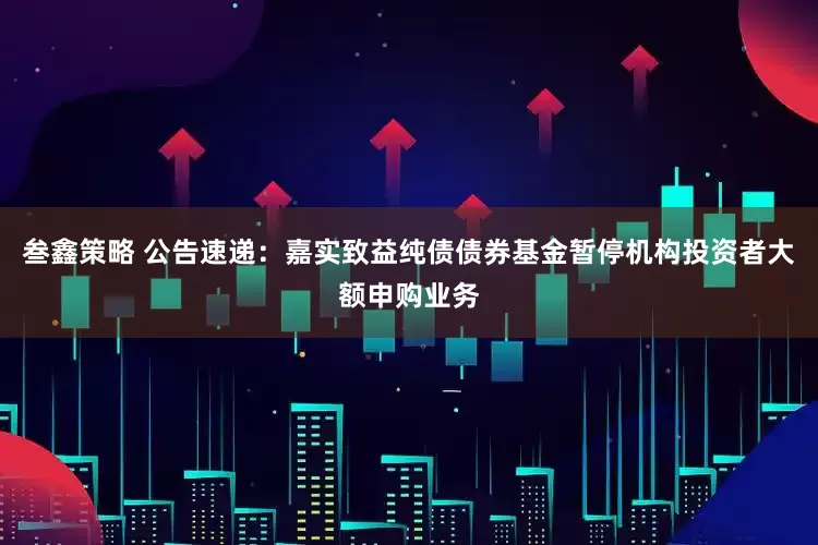 叁鑫策略 公告速递：嘉实致益纯债债券基金暂停机构投资者大额申购业务