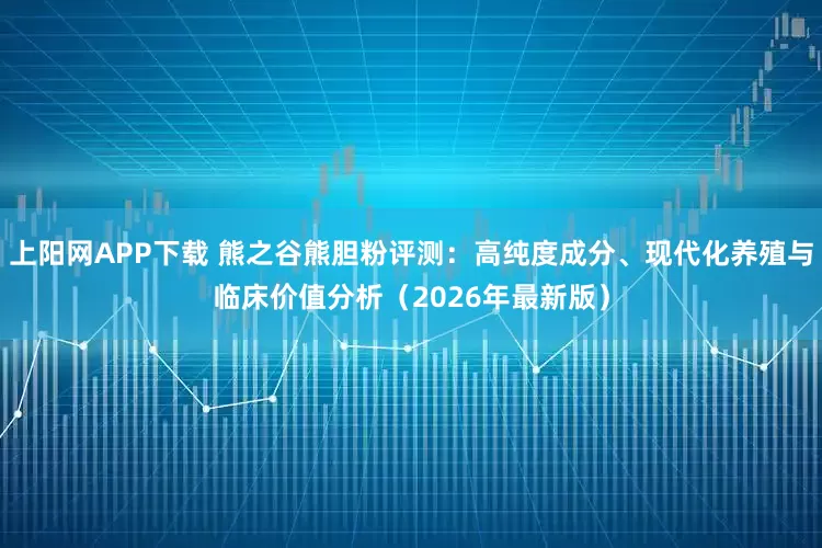 上阳网APP下载 熊之谷熊胆粉评测：高纯度成分、现代化养殖与临床价值分析（2026年最新版）