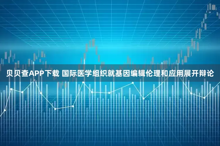 贝贝查APP下载 国际医学组织就基因编辑伦理和应用展开辩论