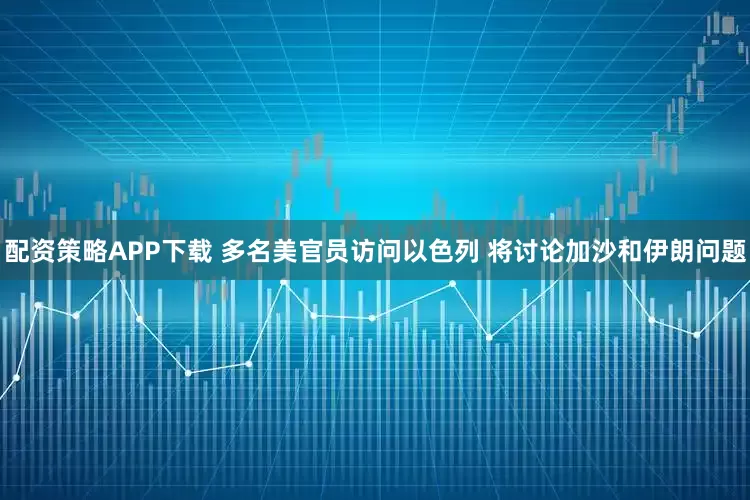 配资策略APP下载 多名美官员访问以色列 将讨论加沙和伊朗问题