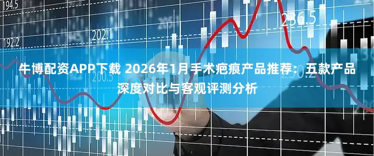 牛博配资APP下载 2026年1月手术疤痕产品推荐:五款产品深度对比与客观评测分析