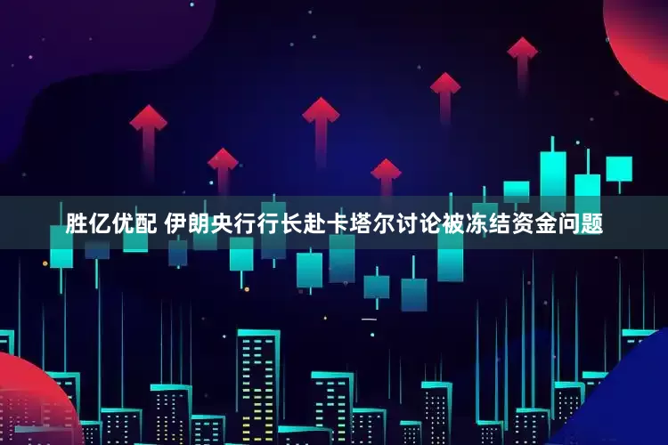 胜亿优配 伊朗央行行长赴卡塔尔讨论被冻结资金问题